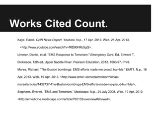 Works Cited Count.
Kaye, Randi. CNN News Report. Youtube. N.p., 17 Apr. 2013. Web. 21 Apr. 2013.
<http://www.youtube.com/watch?v=fRD90hRb5gQ>.
Limmer, Daniel, et al. "EMS Responce to Terrorism." Emergency Care. Ed. Edward T.
Dickinson. 12th ed. Upper Saddle River: Pearson Education, 2012. 1063-97. Print.
Morse, Michael. “The Boston bombings: EMS efforts made me proud, humble.” EMT1. N.p., 16
Apr. 2013. Web. 19 Apr. 2013. <http://www.ems1.com/columnists/michael-
morse/articles/1432737-The-Boston-bombings-EMS-efforts-made-me-proud-humble/>.
Stephens, Everett. “EMS and Terrorism.” Medscape. N.p., 24 July 2008. Web. 19 Apr. 2013.
<http://emedicine.medscape.com/article/765132-overview#showall>.
 