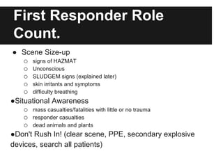 First Responder Role
Count.
● Scene Size-up
o signs of HAZMAT
o Unconscious
o SLUDGEM signs (explained later)
o skin irritants and symptoms
o difficulty breathing
●Situational Awareness
o mass casualties/fatalities with little or no trauma
o responder casualties
o dead animals and plants
●Don't Rush In! (clear scene, PPE, secondary explosive
devices, search all patients)
 