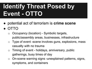 Identify Threat Posed by
Event - OTTO
● potential act of terrorism is crime scene
● OTTO
o Occupancy (location) - Symbolic targets,
public/assembly areas, businesses, infrastructure
o Type of event -scene involves guns, explosions, mass
casualty with no trauma
o Timing of event - holidays, anniversary, public
gatherings, busy times of day
o On-scene warning signs -unexplained patterns, signs,
symptoms, and containers
 