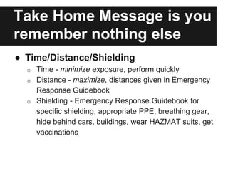 Take Home Message is you
remember nothing else
● Time/Distance/Shielding
o Time - minimize exposure, perform quickly
o Distance - maximize, distances given in Emergency
Response Guidebook
o Shielding - Emergency Response Guidebook for
specific shielding, appropriate PPE, breathing gear,
hide behind cars, buildings, wear HAZMAT suits, get
vaccinations
 