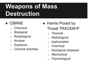 Weapons of Mass
Destruction
● CBRNE
o Chemical
o Biological
o Radiological
o Nuclear
o Explosive
o Criminal activities
● Harms Posed by
Threat TRACEM-P
o Thermal
o Radiological
o Asphyxiation
o Chemical
o Etiological (disease)
o Mechanical
o Psychological
 