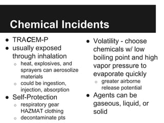 Chemical Incidents
● TRACEM-P
● usually exposed
through inhalation
o heat, explosives, and
sprayers can aerosolize
materials
o could be ingestion,
injection, absorption
● Self-Protection
o respiratory gear
HAZMAT clothing
o decontaminate pts
● Volatility - choose
chemicals w/ low
boiling point and high
vapor pressure to
evaporate quickly
o greater airborne
release potential
● Agents can be
gaseous, liquid, or
solid
 