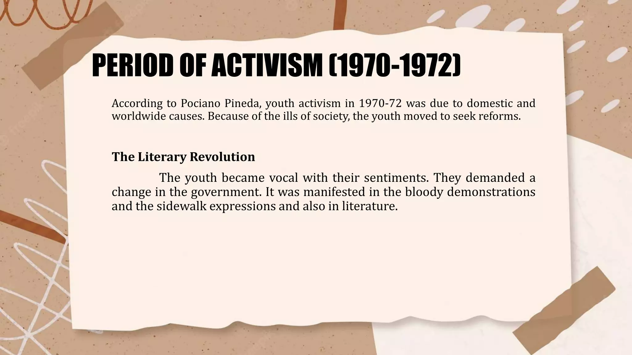 PERIOD OF ACTIVISM (1970-1972)
According to Pociano Pineda, youth activism in 1970-72 was due to domestic and
worldwide causes. Because of the ills of society, the youth moved to seek reforms.
The Literary Revolution
The youth became vocal with their sentiments. They demanded a
change in the government. It was manifested in the bloody demonstrations
and the sidewalk expressions and also in literature.
 