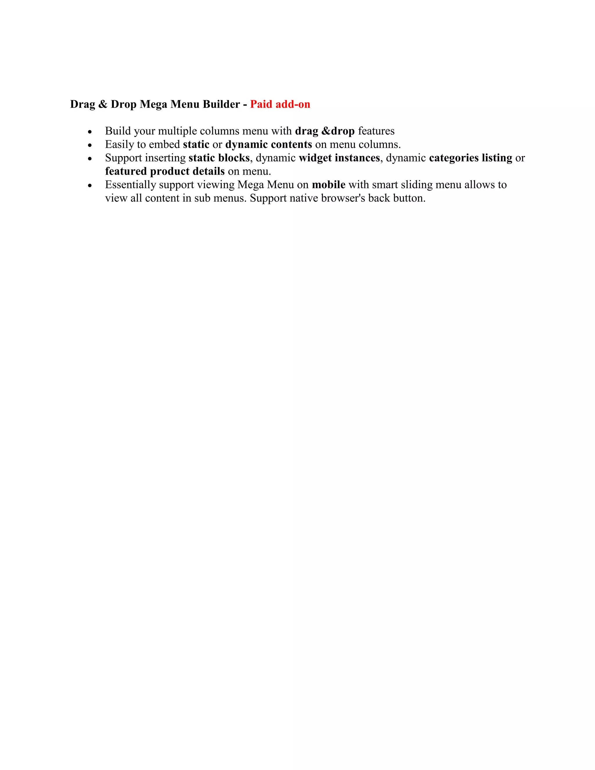 Drag & Drop Mega Menu Builder - Paid add-on
 Build your multiple columns menu with drag &drop features
 Easily to embed static or dynamic contents on menu columns.
 Support inserting static blocks, dynamic widget instances, dynamic categories listing or
featured product details on menu.
 Essentially support viewing Mega Menu on mobile with smart sliding menu allows to
view all content in sub menus. Support native browser's back button.
 