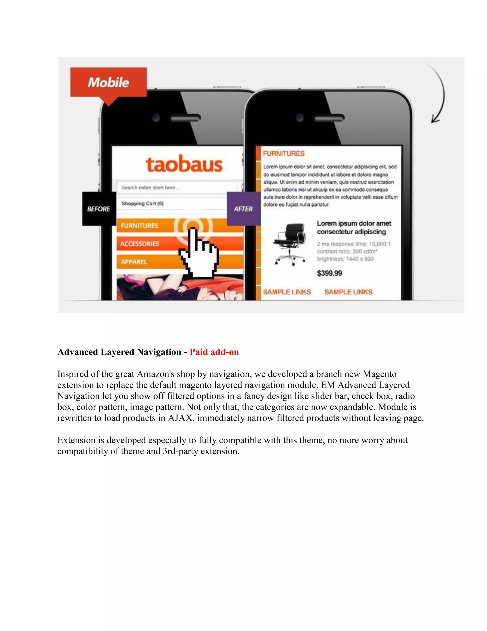 Advanced Layered Navigation - Paid add-on
Inspired of the great Amazon's shop by navigation, we developed a branch new Magento
extension to replace the default magento layered navigation module. EM Advanced Layered
Navigation let you show off filtered options in a fancy design like slider bar, check box, radio
box, color pattern, image pattern. Not only that, the categories are now expandable. Module is
rewritten to load products in AJAX, immediately narrow filtered products without leaving page.
Extension is developed especially to fully compatible with this theme, no more worry about
compatibility of theme and 3rd-party extension.
 