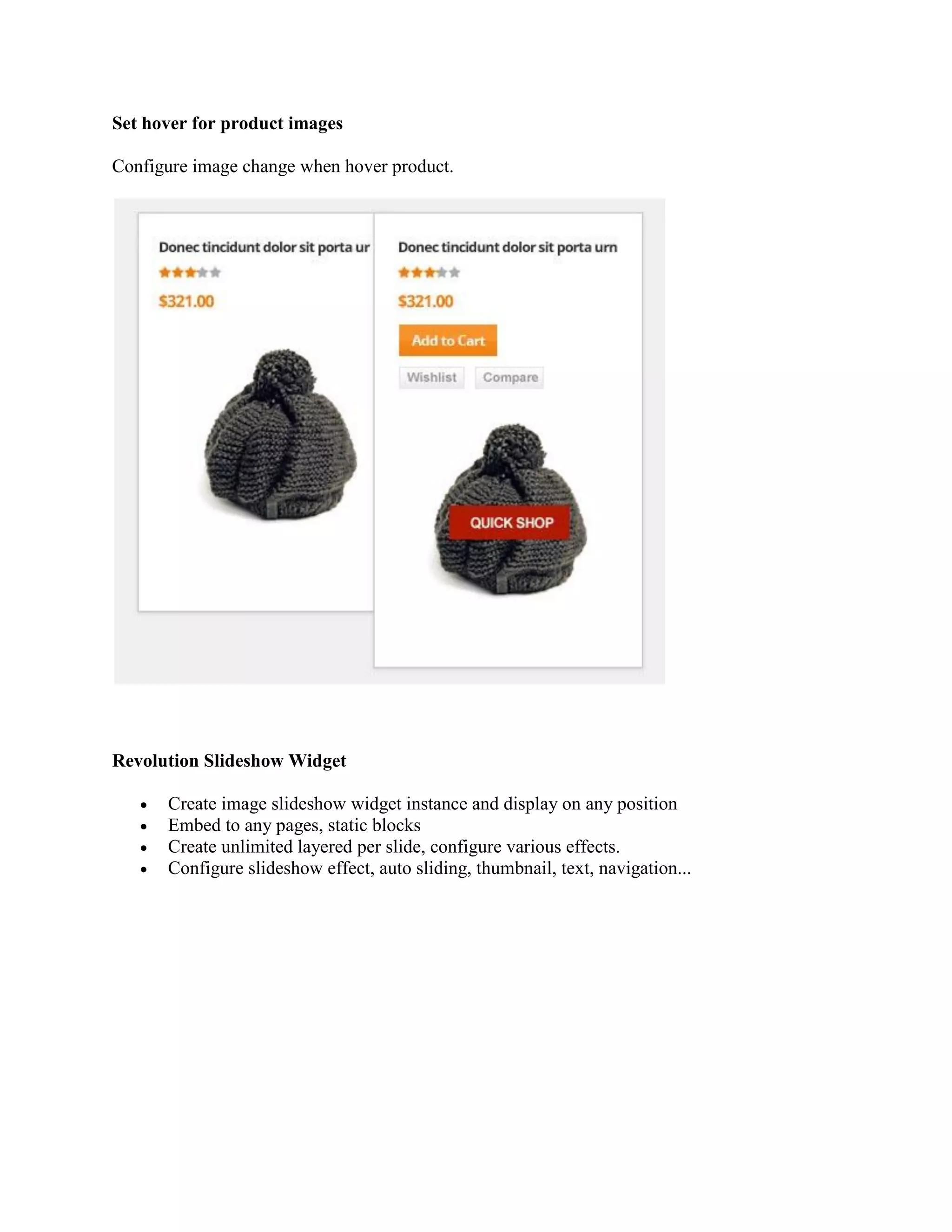 Set hover for product images
Configure image change when hover product.
Revolution Slideshow Widget
 Create image slideshow widget instance and display on any position
 Embed to any pages, static blocks
 Create unlimited layered per slide, configure various effects.
 Configure slideshow effect, auto sliding, thumbnail, text, navigation...
 