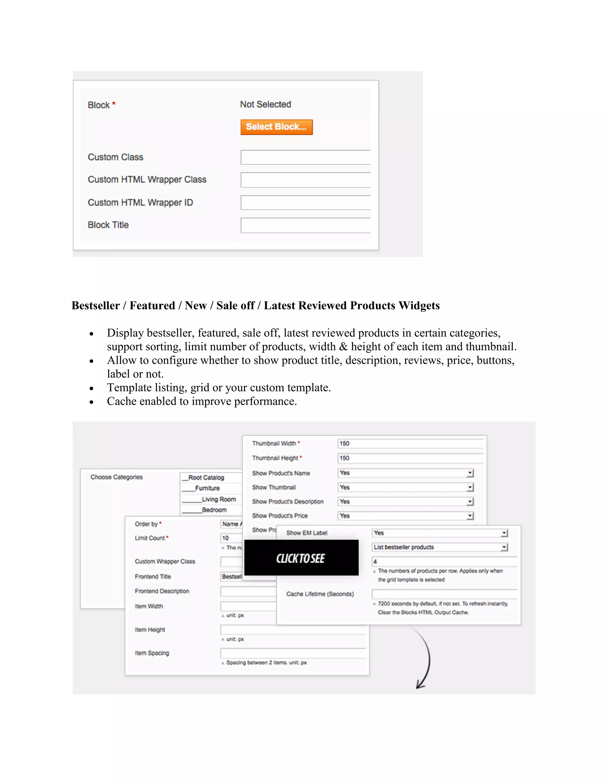 Bestseller / Featured / New / Sale off / Latest Reviewed Products Widgets
 Display bestseller, featured, sale off, latest reviewed products in certain categories,
support sorting, limit number of products, width & height of each item and thumbnail.
 Allow to configure whether to show product title, description, reviews, price, buttons,
label or not.
 Template listing, grid or your custom template.
 Cache enabled to improve performance.
 