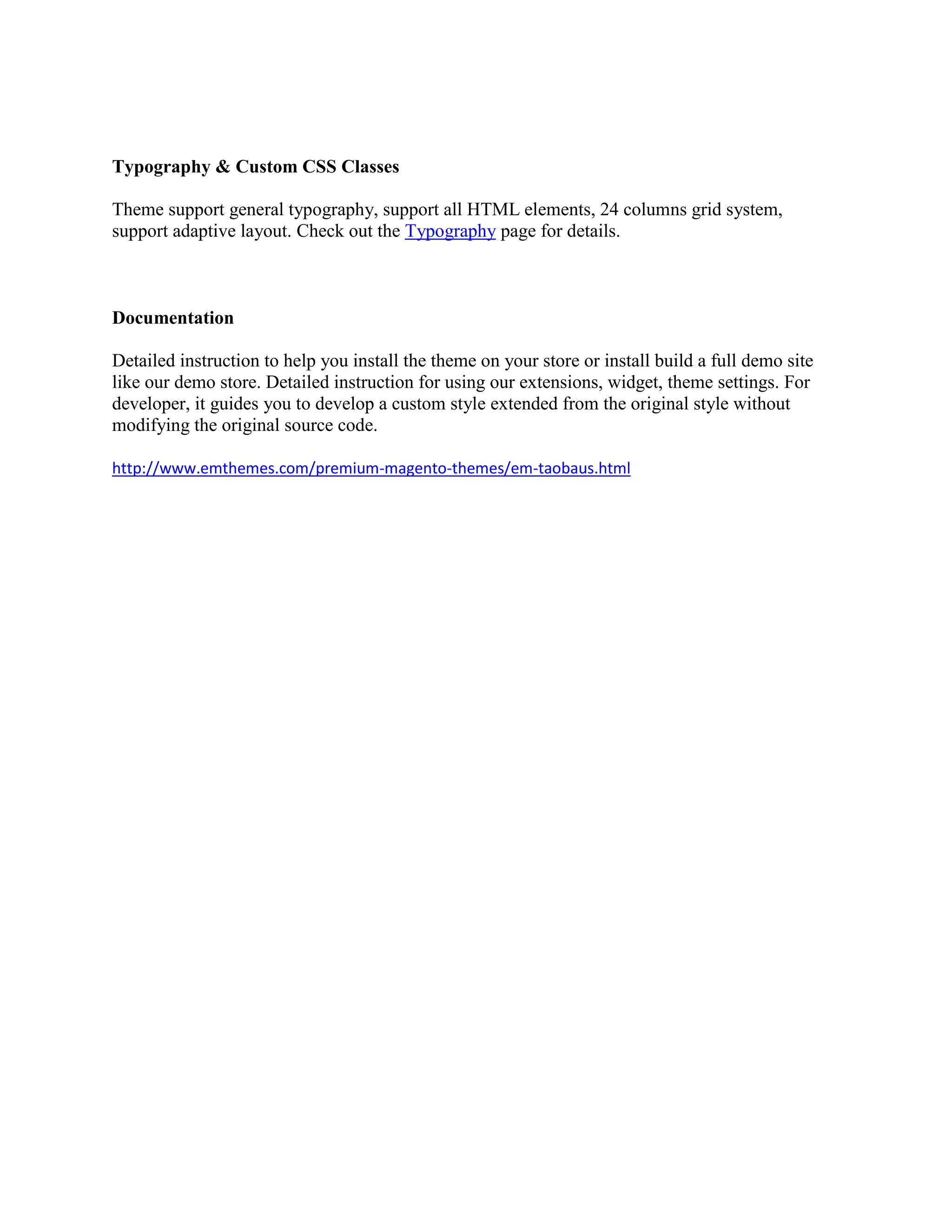 Typography & Custom CSS Classes
Theme support general typography, support all HTML elements, 24 columns grid system,
support adaptive layout. Check out the Typography page for details.
Documentation
Detailed instruction to help you install the theme on your store or install build a full demo site
like our demo store. Detailed instruction for using our extensions, widget, theme settings. For
developer, it guides you to develop a custom style extended from the original style without
modifying the original source code.
http://www.emthemes.com/premium-magento-themes/em-taobaus.html
 