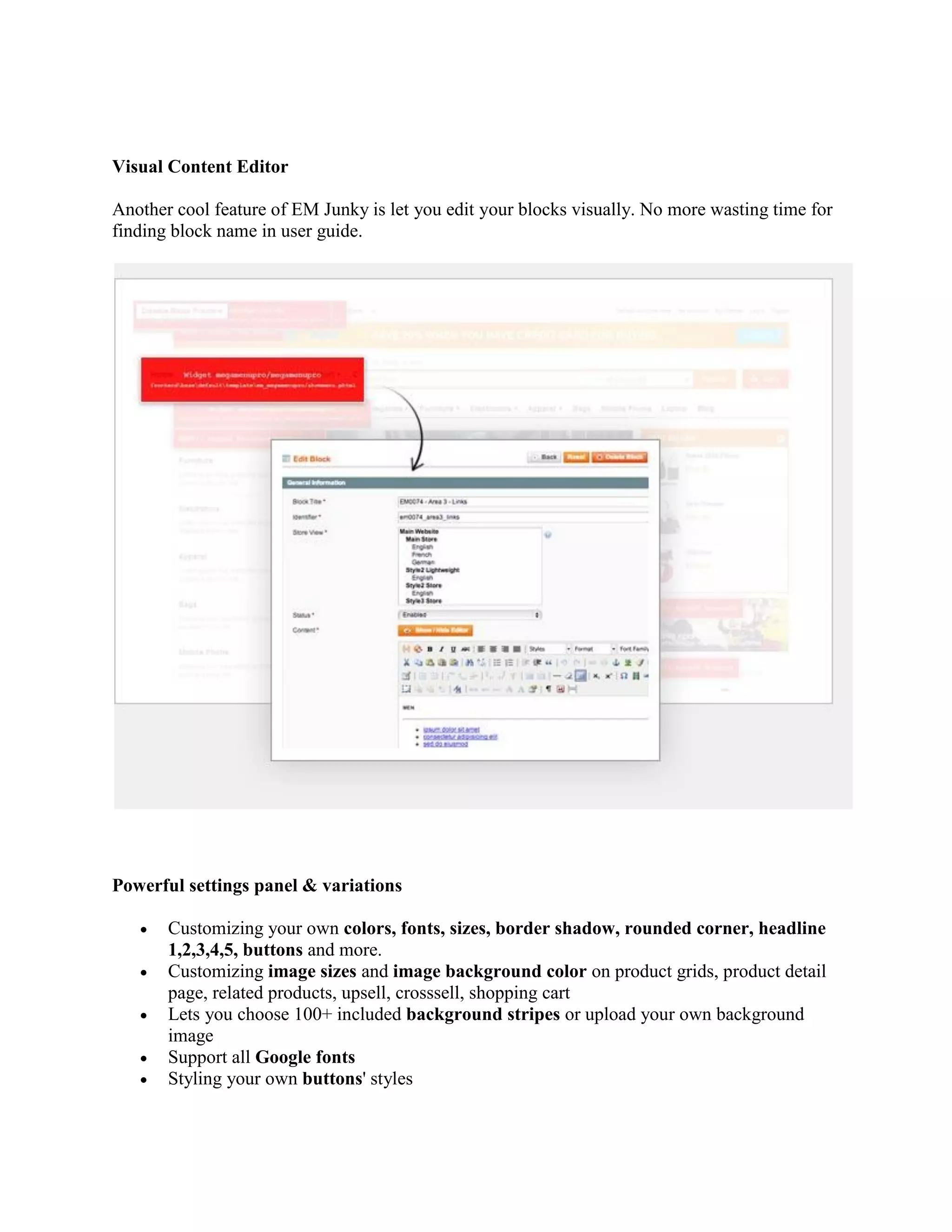 Visual Content Editor
Another cool feature of EM Junky is let you edit your blocks visually. No more wasting time for
finding block name in user guide.
Powerful settings panel & variations
 Customizing your own colors, fonts, sizes, border shadow, rounded corner, headline
1,2,3,4,5, buttons and more.
 Customizing image sizes and image background color on product grids, product detail
page, related products, upsell, crosssell, shopping cart
 Lets you choose 100+ included background stripes or upload your own background
image
 Support all Google fonts
 Styling your own buttons' styles
 
