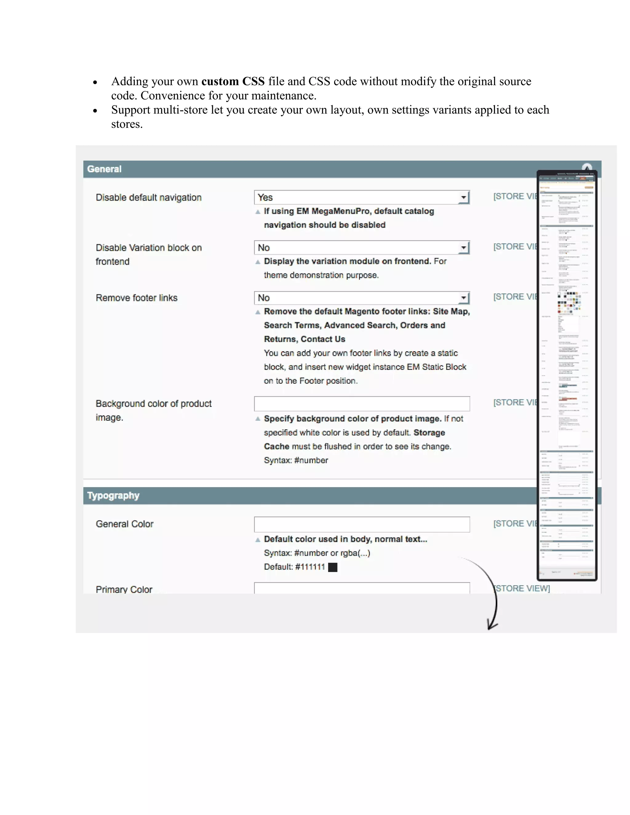  Adding your own custom CSS file and CSS code without modify the original source
code. Convenience for your maintenance.
 Support multi-store let you create your own layout, own settings variants applied to each
stores.
 