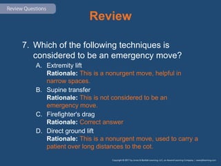 Review
7. Which of the following techniques is
considered to be an emergency move?
A. Extremity lift
Rationale: This is a nonurgent move, helpful in
narrow spaces.
B. Supine transfer
Rationale: This is not considered to be an
emergency move.
C. Firefighter's drag
Rationale: Correct answer
D. Direct ground lift
Rationale: This is a nonurgent move, used to carry a
patient over long distances to the cot.
 