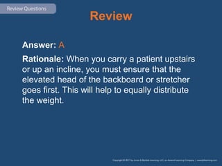 Review
Answer: A
Rationale: When you carry a patient upstairs
or up an incline, you must ensure that the
elevated head of the backboard or stretcher
goes first. This will help to equally distribute
the weight.
 