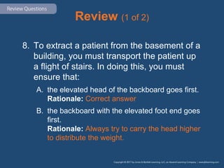 Review (1 of 2)
8. To extract a patient from the basement of a
building, you must transport the patient up
a flight of stairs. In doing this, you must
ensure that:
A. the elevated head of the backboard goes first.
Rationale: Correct answer
B. the backboard with the elevated foot end goes
first.
Rationale: Always try to carry the head higher
to distribute the weight.
 