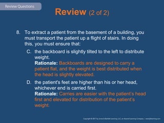 Review (2 of 2)
8. To extract a patient from the basement of a building, you
must transport the patient up a flight of stairs. In doing
this, you must ensure that:
C. the backboard is slightly tilted to the left to distribute
weight.
Rationale: Backboards are designed to carry a
patient flat, and the weight is best distributed when
the head is slightly elevated.
D. the patient's feet are higher than his or her head,
whichever end is carried first.
Rationale: Carries are easier with the patient’s head
first and elevated for distribution of the patient’s
weight.
 