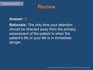Review
Answer: B
Rationale: The only time your attention
should be directed away from the primary
assessment of the patient is when the
patient’s life or your life is in immediate
danger.
 