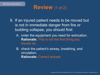 Review (1 of 2)
9. If an injured patient needs to be moved but
is not in immediate danger from fire or
building collapse, you should first:
A. order the equipment you need for extrication.
Rationale: This is not the first thing you
should do.
B. check the patient’s airway, breathing, and
circulation.
Rationale: Correct answer
 