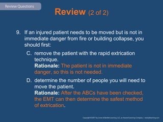 Review (2 of 2)
9. If an injured patient needs to be moved but is not in
immediate danger from fire or building collapse, you
should first:
C. remove the patient with the rapid extrication
technique.
Rationale: The patient is not in immediate
danger, so this is not needed.
D. determine the number of people you will need to
move the patient.
Rationale: After the ABCs have been checked,
the EMT can then determine the safest method
of extrication.
 