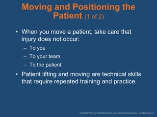 Moving and Positioning the
Patient (1 of 2)
• When you move a patient, take care that
injury does not occur:
– To you
– To your team
– To the patient
• Patient lifting and moving are technical skills
that require repeated training and practice.
 