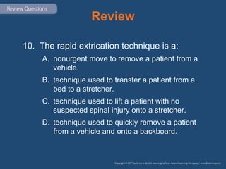 Review
10. The rapid extrication technique is a:
A. nonurgent move to remove a patient from a
vehicle.
B. technique used to transfer a patient from a
bed to a stretcher.
C. technique used to lift a patient with no
suspected spinal injury onto a stretcher.
D. technique used to quickly remove a patient
from a vehicle and onto a backboard.
 