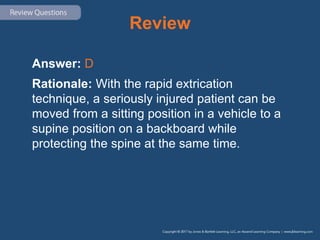 Review
Answer: D
Rationale: With the rapid extrication
technique, a seriously injured patient can be
moved from a sitting position in a vehicle to a
supine position on a backboard while
protecting the spine at the same time.
 