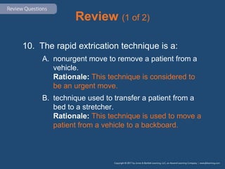 Review (1 of 2)
10. The rapid extrication technique is a:
A. nonurgent move to remove a patient from a
vehicle.
Rationale: This technique is considered to
be an urgent move.
B. technique used to transfer a patient from a
bed to a stretcher.
Rationale: This technique is used to move a
patient from a vehicle to a backboard.
 