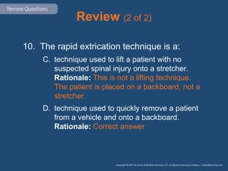 Review (2 of 2)
10. The rapid extrication technique is a:
C. technique used to lift a patient with no
suspected spinal injury onto a stretcher.
Rationale: This is not a lifting technique.
The patient is placed on a backboard, not a
stretcher.
D. technique used to quickly remove a patient
from a vehicle and onto a backboard.
Rationale: Correct answer
 