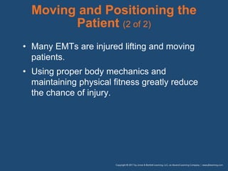 Moving and Positioning the
Patient (2 of 2)
• Many EMTs are injured lifting and moving
patients.
• Using proper body mechanics and
maintaining physical fitness greatly reduce
the chance of injury.
 