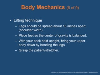 Body Mechanics (6 of 9)
• Lifting technique
– Legs should be spread about 15 inches apart
(shoulder width).
– Place feet so the center of gravity is balanced.
– With your back held upright, bring your upper
body down by bending the legs.
– Grasp the patient/stretcher.
 