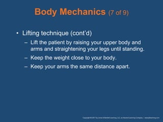 Body Mechanics (7 of 9)
• Lifting technique (cont’d)
– Lift the patient by raising your upper body and
arms and straightening your legs until standing.
– Keep the weight close to your body.
– Keep your arms the same distance apart.
 
