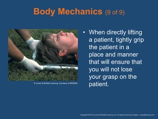 Body Mechanics (9 of 9)
• When directly lifting
a patient, tightly grip
the patient in a
place and manner
that will ensure that
you will not lose
your grasp on the
patient.
© Jones & Bartlett Learning. Courtesy of MIEMSS.
 