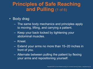 Principles of Safe Reaching
and Pulling (1 of 6)
• Body drag
– The same body mechanics and principles apply
to moving, lifting, and carrying a patient.
– Keep your back locked by tightening your
abdominal muscles.
– Kneel.
– Extend your arms no more than 15–20 inches in
front of you.
– Alternate between pulling the patient by flexing
your arms and repositioning yourself.
 