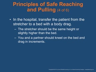 Principles of Safe Reaching
and Pulling (4 of 6)
• In the hospital, transfer the patient from the
stretcher to a bed with a body drag.
– The stretcher should be the same height or
slightly higher than the bed.
– You and a partner should kneel on the bed and
drag in increments.
 