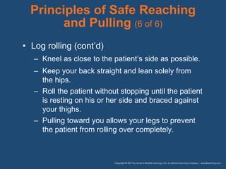 Principles of Safe Reaching
and Pulling (6 of 6)
• Log rolling (cont’d)
– Kneel as close to the patient’s side as possible.
– Keep your back straight and lean solely from
the hips.
– Roll the patient without stopping until the patient
is resting on his or her side and braced against
your thighs.
– Pulling toward you allows your legs to prevent
the patient from rolling over completely.
 