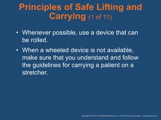 Principles of Safe Lifting and
Carrying (1 of 11)
• Whenever possible, use a device that can
be rolled.
• When a wheeled device is not available,
make sure that you understand and follow
the guidelines for carrying a patient on a
stretcher.
 