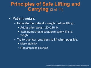 Principles of Safe Lifting and
Carrying (2 of 11)
• Patient weight
– Estimate the patient’s weight before lifting.
• Adults often weigh 120–220 lb.
• Two EMTs should be able to safely lift this
weight.
– Try to use four providers to lift when possible.
• More stability
• Requires less strength
 