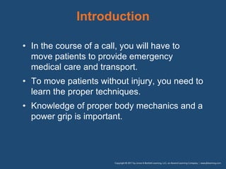 Introduction
• In the course of a call, you will have to
move patients to provide emergency
medical care and transport.
• To move patients without injury, you need to
learn the proper techniques.
• Knowledge of proper body mechanics and a
power grip is important.
 