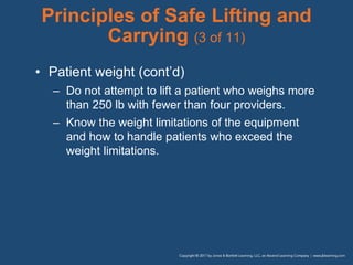 Principles of Safe Lifting and
Carrying (3 of 11)
• Patient weight (cont’d)
– Do not attempt to lift a patient who weighs more
than 250 lb with fewer than four providers.
– Know the weight limitations of the equipment
and how to handle patients who exceed the
weight limitations.
 