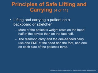 Principles of Safe Lifting and
Carrying (4 of 11)
• Lifting and carrying a patient on a
backboard or stretcher
– More of the patient’s weight rests on the head
half of the device than on the foot half.
– The diamond carry and the one-handed carry
use one EMT at the head and the foot, and one
on each side of the patient’s torso.
 