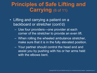 Principles of Safe Lifting and
Carrying (6 of 11)
• Lifting and carrying a patient on a
backboard or stretcher (cont’d)
– Use four providers—one provider at each
corner of the stretcher to provide an even lift.
– When rolling the wheeled ambulance stretcher,
make sure that it is in the fully elevated position.
– Your partner should control the head end and
assist you by pushing with his or her arms held
with the elbows bent.
 