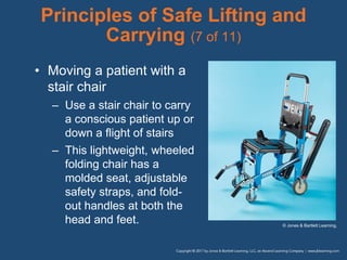 Principles of Safe Lifting and
Carrying (7 of 11)
• Moving a patient with a
stair chair
– Use a stair chair to carry
a conscious patient up or
down a flight of stairs
– This lightweight, wheeled
folding chair has a
molded seat, adjustable
safety straps, and fold-
out handles at both the
head and feet. © Jones & Bartlett Learning.
 