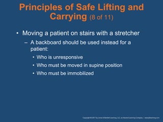 Principles of Safe Lifting and
Carrying (8 of 11)
• Moving a patient on stairs with a stretcher
– A backboard should be used instead for a
patient:
• Who is unresponsive
• Who must be moved in supine position
• Who must be immobilized
 