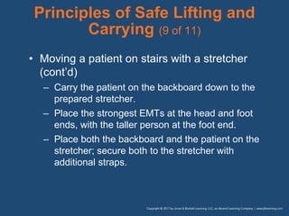 Principles of Safe Lifting and
Carrying (9 of 11)
• Moving a patient on stairs with a stretcher
(cont’d)
– Carry the patient on the backboard down to the
prepared stretcher.
– Place the strongest EMTs at the head and foot
ends, with the taller person at the foot end.
– Place both the backboard and the patient on the
stretcher; secure both to the stretcher with
additional straps.
 