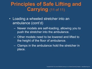 Principles of Safe Lifting and
Carrying (11 of 11)
• Loading a wheeled stretcher into an
ambulance (cont’d)
– Newer models are self-loading, allowing you to
push the stretcher into the ambulance.
– Other models need to be lowered and lifted to
the height of the floor of ambulance.
– Clamps in the ambulance hold the stretcher in
place.
 