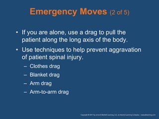 Emergency Moves (2 of 5)
• If you are alone, use a drag to pull the
patient along the long axis of the body.
• Use techniques to help prevent aggravation
of patient spinal injury.
– Clothes drag
– Blanket drag
– Arm drag
– Arm-to-arm drag
 