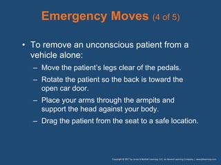 Emergency Moves (4 of 5)
• To remove an unconscious patient from a
vehicle alone:
– Move the patient’s legs clear of the pedals.
– Rotate the patient so the back is toward the
open car door.
– Place your arms through the armpits and
support the head against your body.
– Drag the patient from the seat to a safe location.
 