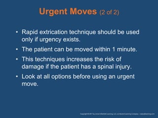 Urgent Moves (2 of 2)
• Rapid extrication technique should be used
only if urgency exists.
• The patient can be moved within 1 minute.
• This techniques increases the risk of
damage if the patient has a spinal injury.
• Look at all options before using an urgent
move.
 