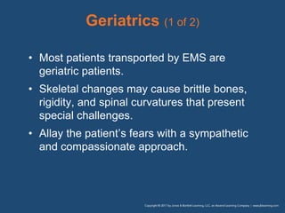 Geriatrics (1 of 2)
• Most patients transported by EMS are
geriatric patients.
• Skeletal changes may cause brittle bones,
rigidity, and spinal curvatures that present
special challenges.
• Allay the patient’s fears with a sympathetic
and compassionate approach.
 