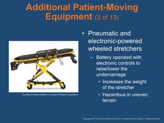 Additional Patient-Moving
Equipment (3 of 13)
• Pneumatic and
electronic-powered
wheeled stretchers
– Battery operated with
electronic controls to
raise/lower the
undercarriage
• Increases the weight
of the stretcher
• Hazardous in uneven
terrain
Courtesy of Stryker Medical, a division of Stryker Corporation.
 
