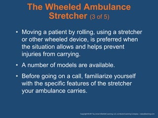 The Wheeled Ambulance
Stretcher (3 of 5)
• Moving a patient by rolling, using a stretcher
or other wheeled device, is preferred when
the situation allows and helps prevent
injuries from carrying.
• A number of models are available.
• Before going on a call, familiarize yourself
with the specific features of the stretcher
your ambulance carries.
 
