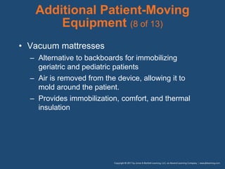 Additional Patient-Moving
Equipment (8 of 13)
• Vacuum mattresses
– Alternative to backboards for immobilizing
geriatric and pediatric patients
– Air is removed from the device, allowing it to
mold around the patient.
– Provides immobilization, comfort, and thermal
insulation
 